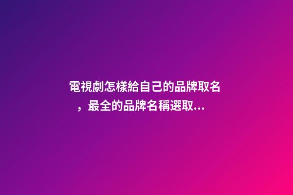 電視劇怎樣給自己的品牌取名，最全的品牌名稱選取方案！